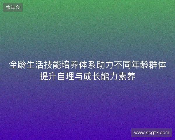 全龄生活技能培养体系助力不同年龄群体提升自理与成长能力素养