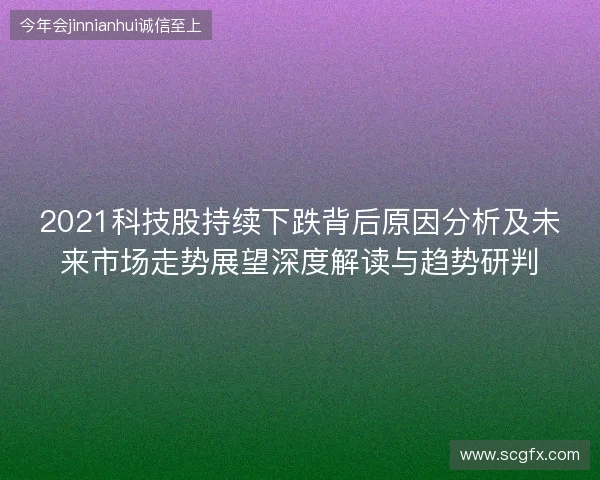 2021科技股持续下跌背后原因分析及未来市场走势展望深度解读与趋势研判