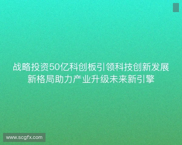 战略投资50亿科创板引领科技创新发展新格局助力产业升级未来新引擎 战略投资50亿科创板引领科技创新发展新格局助力产业升级未来新引擎