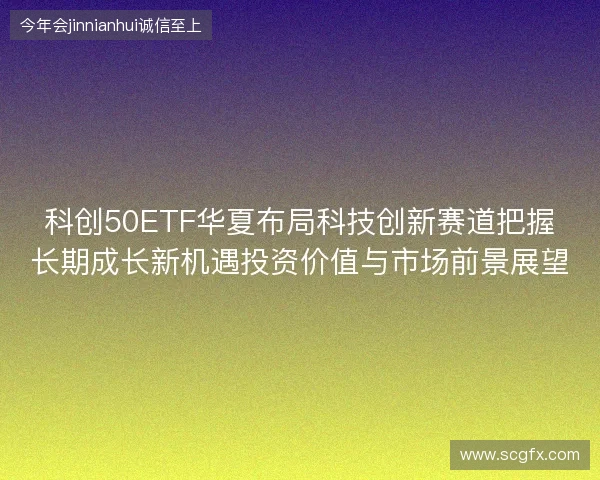 科创50ETF华夏布局科技创新赛道把握长期成长新机遇投资价值与市场前景展望 科创50ETF华夏布局科技创新赛道把握长期成长新机遇投资价值与市场前景展望