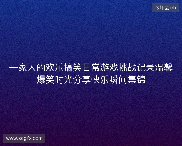 一家人的欢乐搞笑日常游戏挑战记录温馨爆笑时光分享快乐瞬间集锦