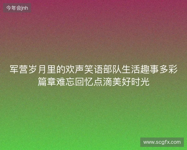 军营岁月里的欢声笑语部队生活趣事多彩篇章难忘回忆点滴美好时光 军营岁月里的欢声笑语部队生活趣事多彩篇章难忘回忆点滴美好时光